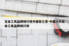五金工具品牌排行榜中国有几家-中国十大五金工具品牌排行榜
