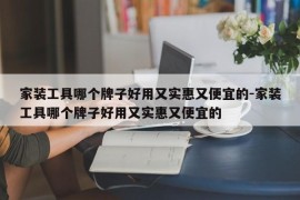 家装工具哪个牌子好用又实惠又便宜的-家装工具哪个牌子好用又实惠又便宜的