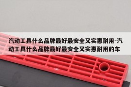 汽动工具什么品牌最好最安全又实惠耐用-汽动工具什么品牌最好最安全又实惠耐用的车