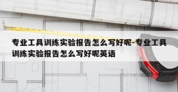 专业工具训练实验报告怎么写好呢-专业工具训练实验报告怎么写好呢英语