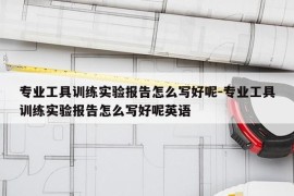 专业工具训练实验报告怎么写好呢-专业工具训练实验报告怎么写好呢英语