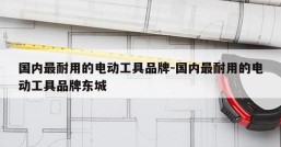 国内最耐用的电动工具品牌-国内最耐用的电动工具品牌东城
