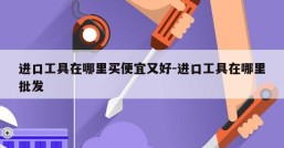 进口工具在哪里买便宜又好-进口工具在哪里批发