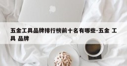 五金工具品牌排行榜前十名有哪些-五金 工具 品牌