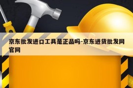 京东批发进口工具是正品吗-京东进货批发网官网
