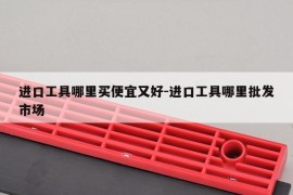 进口工具哪里买便宜又好-进口工具哪里批发市场