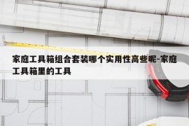 家庭工具箱组合套装哪个实用性高些呢-家庭工具箱里的工具