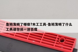 鲁班发明了哪些?木工工具-鲁班发明了什么工具请你说一说百度