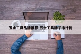五金工具品牌推荐-五金工具牌子排行榜