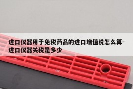 进口仪器用于免税药品的进口增值税怎么算-进口仪器关税是多少