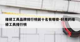 维修工具品牌排行榜前十名有哪些-好用的维修工具排行榜