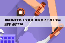 中国电动工具十大名牌-中国电动工具十大名牌排行榜2020