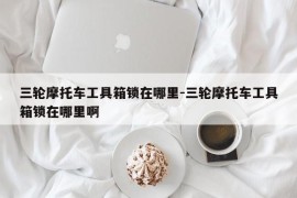 三轮摩托车工具箱锁在哪里-三轮摩托车工具箱锁在哪里啊