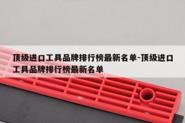 顶级进口工具品牌排行榜最新名单-顶级进口工具品牌排行榜最新名单