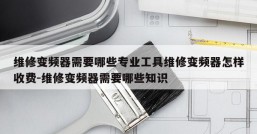 维修变频器需要哪些专业工具维修变频器怎样收费-维修变频器需要哪些知识