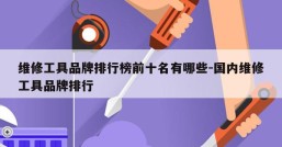 维修工具品牌排行榜前十名有哪些-国内维修工具品牌排行