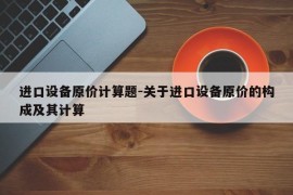 进口设备原价计算题-关于进口设备原价的构成及其计算