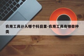 农用工具计入哪个科目里-农用工具有哪些种类