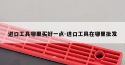 进口工具哪里买好一点-进口工具在哪里批发