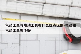 气动工具与电动工具有什么优点区别-电动和气动工具哪个好