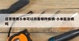 日常使用小米可以改善哪种疾病-小米能治病吗