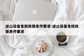 进口设备免税政策条件要求-进口设备免税政策条件要求