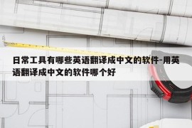 日常工具有哪些英语翻译成中文的软件-用英语翻译成中文的软件哪个好