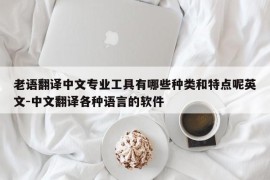 老语翻译中文专业工具有哪些种类和特点呢英文-中文翻译各种语言的软件