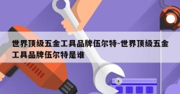 世界顶级五金工具品牌伍尔特-世界顶级五金工具品牌伍尔特是谁