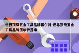 世界顶级五金工具品牌伍尔特-世界顶级五金工具品牌伍尔特是谁