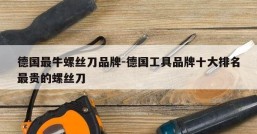 德国最牛螺丝刀品牌-德国工具品牌十大排名最贵的螺丝刀
