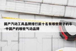 国产汽动工具品牌排行前十名有哪些牌子的车-中国产的哪些气动品牌