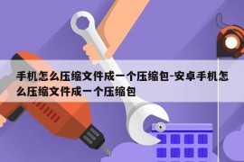 手机怎么压缩文件成一个压缩包-安卓手机怎么压缩文件成一个压缩包