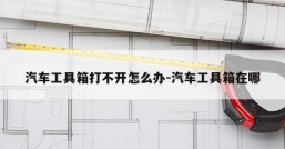 汽车工具箱打不开怎么办-汽车工具箱在哪