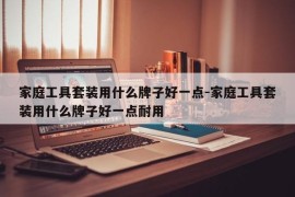 家庭工具套装用什么牌子好一点-家庭工具套装用什么牌子好一点耐用