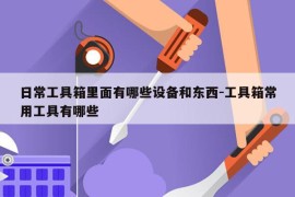 日常工具箱里面有哪些设备和东西-工具箱常用工具有哪些