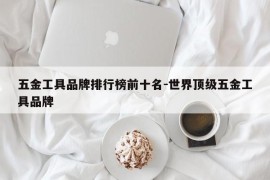 五金工具品牌排行榜前十名-世界顶级五金工具品牌