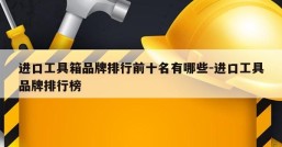 进口工具箱品牌排行前十名有哪些-进口工具品牌排行榜