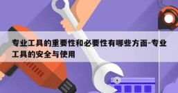 专业工具的重要性和必要性有哪些方面-专业工具的安全与使用
