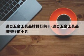 进口五金工具品牌排行前十-进口五金工具品牌排行前十名