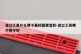 进口工具什么牌子最好最便宜的-进口工具哪个牌子好