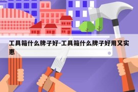 工具箱什么牌子好-工具箱什么牌子好用又实惠