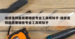 维修变频器需要哪些专业工具呢知乎-维修变频器需要哪些专业工具呢知乎