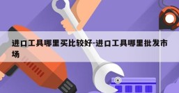 进口工具哪里买比较好-进口工具哪里批发市场