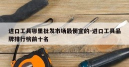 进口工具哪里批发市场最便宜的-进口工具品牌排行榜前十名