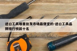 进口工具哪里批发市场最便宜的-进口工具品牌排行榜前十名