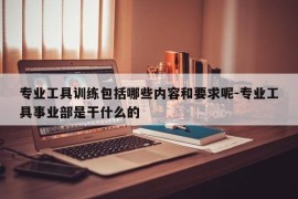 专业工具训练包括哪些内容和要求呢-专业工具事业部是干什么的