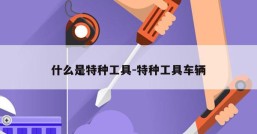 什么是特种工具-特种工具车辆