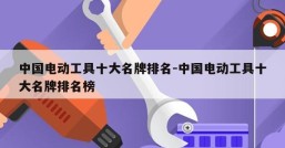 中国电动工具十大名牌排名-中国电动工具十大名牌排名榜
