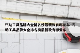 汽动工具品牌大全排名榜最新款有哪些车-汽动工具品牌大全排名榜最新款有哪些车